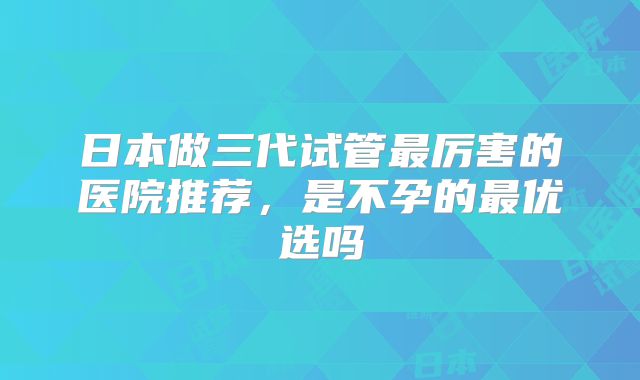 日本做三代试管最厉害的医院推荐，是不孕的最优选吗