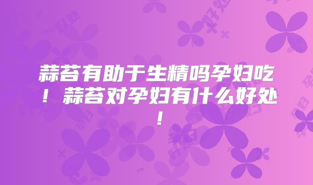蒜苔有助于生精吗孕妇吃！蒜苔对孕妇有什么好处！