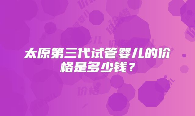 太原第三代试管婴儿的价格是多少钱？