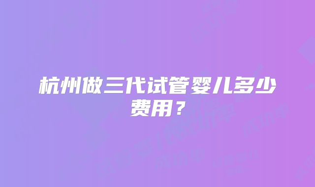 杭州做三代试管婴儿多少费用？
