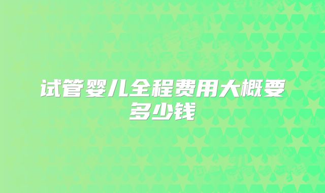 试管婴儿全程费用大概要多少钱