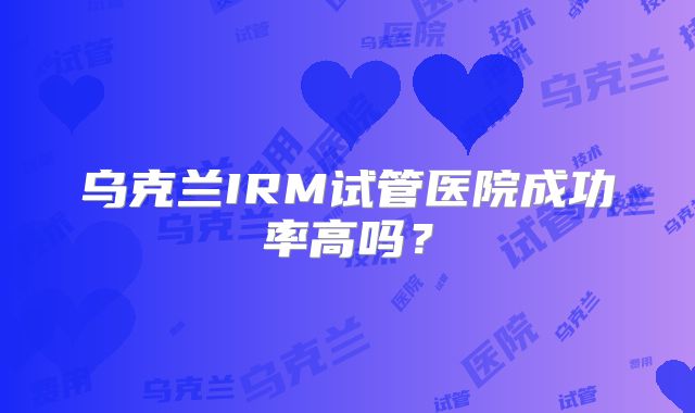 乌克兰IRM试管医院成功率高吗？