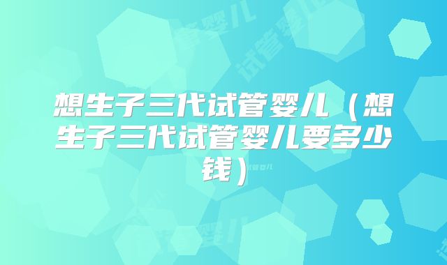 想生子三代试管婴儿（想生子三代试管婴儿要多少钱）