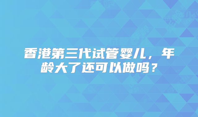 香港第三代试管婴儿，年龄大了还可以做吗？