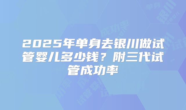 2025年单身去银川做试管婴儿多少钱？附三代试管成功率