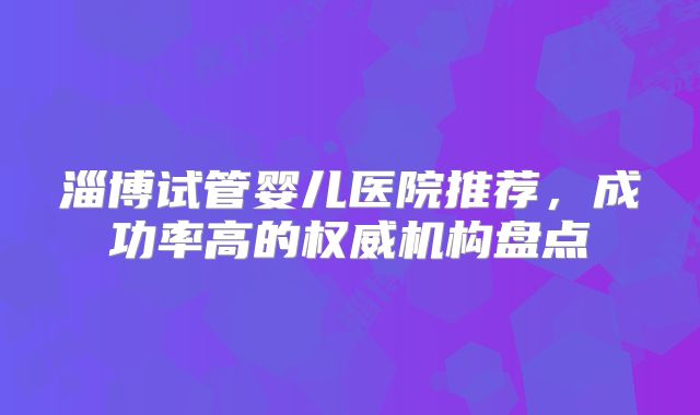 淄博试管婴儿医院推荐，成功率高的权威机构盘点