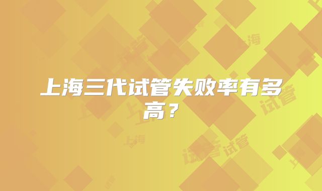 上海三代试管失败率有多高？