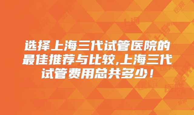 选择上海三代试管医院的最佳推荐与比较,上海三代试管费用总共多少！