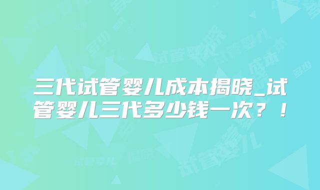 三代试管婴儿成本揭晓_试管婴儿三代多少钱一次?!