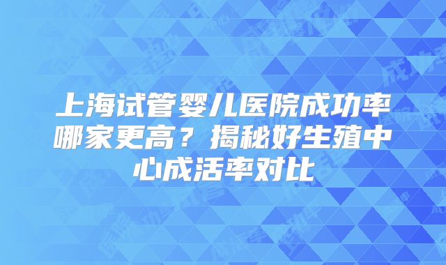 上海试管婴儿医院成功率哪家更高？揭秘好生殖中心成活率对比