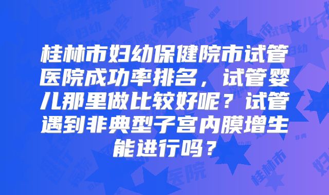 桂林市妇幼保健院市试管医院成功率排名，试管婴儿那里做比较好呢？试管遇到非典型子宫内膜增生能进行吗？