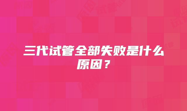 三代试管全部失败是什么原因？