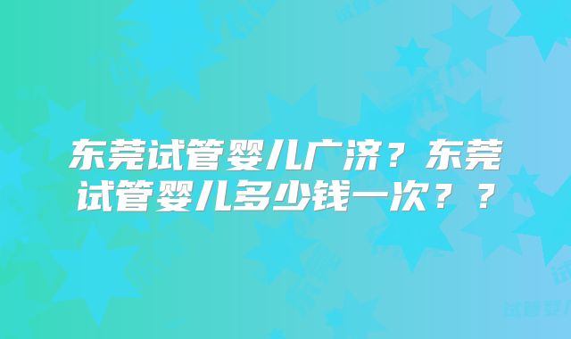 东莞试管婴儿广济？东莞试管婴儿多少钱一次？？