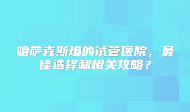 哈萨克斯坦的试管医院，最佳选择和相关攻略？