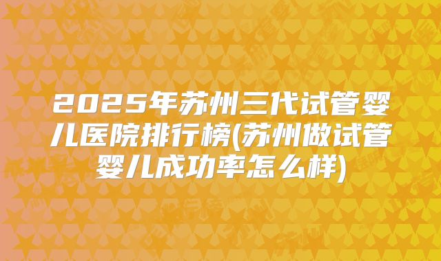 2025年苏州三代试管婴儿医院排行榜(苏州做试管婴儿成功率怎么样)