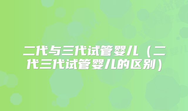 二代与三代试管婴儿（二代三代试管婴儿的区别）