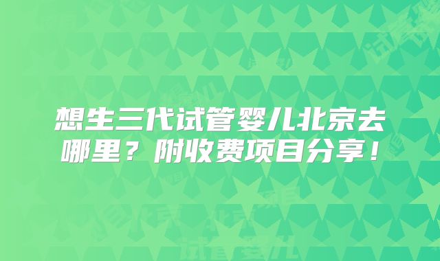 想生三代试管婴儿北京去哪里?附收费项目分享!