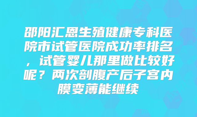 邵阳汇恩生殖健康专科医院市试管医院成功率排名,试管婴儿那里做比较好呢?两次剖腹产后子宫内膜变薄能继续