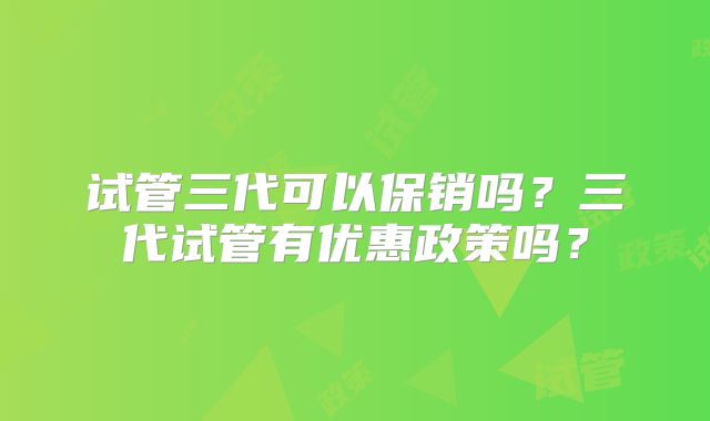 试管三代可以保销吗？三代试管有优惠政策吗？