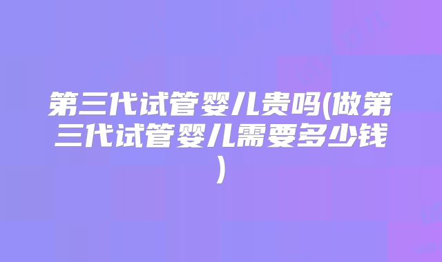 第三代试管婴儿贵吗(做第三代试管婴儿需要多少钱)