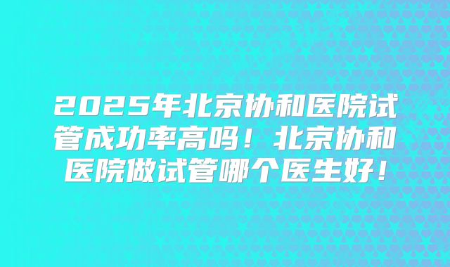 2025年北京协和医院试管成功率高吗！北京协和医院做试管哪个医生好！