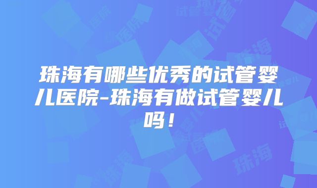 珠海有哪些优秀的试管婴儿医院-珠海有做试管婴儿吗！