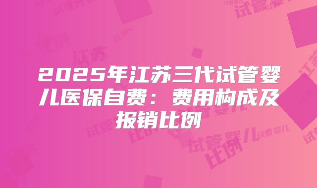 2025年江苏三代试管婴儿医保自费：费用构成及报销比例