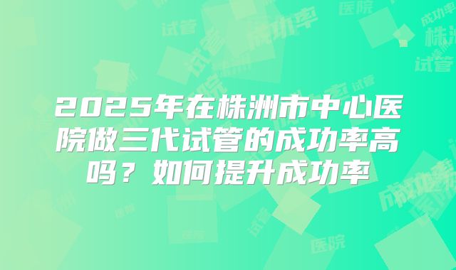 2025年在株洲市中心医院做三代试管的成功率高吗?如何提升成功率