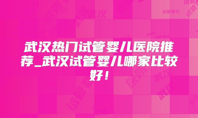 武汉热门试管婴儿医院推荐_武汉试管婴儿哪家比较好！
