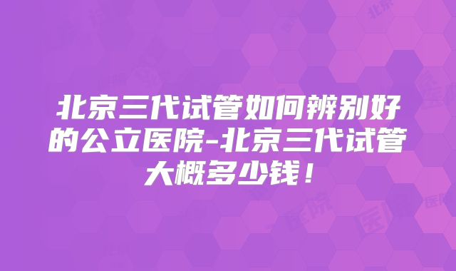 北京三代试管如何辨别好的公立医院-北京三代试管大概多少钱！