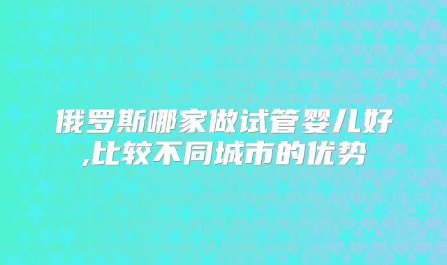 俄罗斯哪家做试管婴儿好,比较不同城市的优势