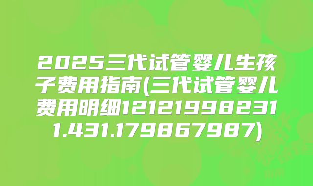 2025三代试管婴儿生孩子费用指南(三代试管婴儿费用明细121219982311.431.179867987)