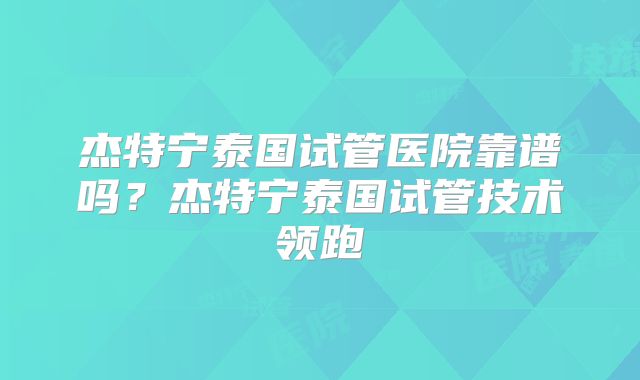 杰特宁泰国试管医院靠谱吗？杰特宁泰国试管技术领跑