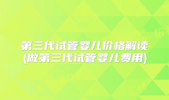 第三代试管婴儿价格解读(做第三代试管婴儿费用)