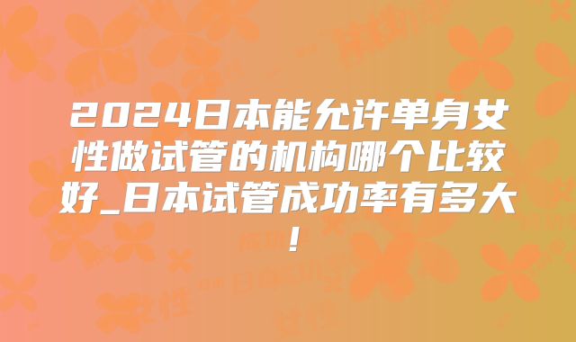 2024日本能允许单身女性做试管的机构哪个比较好_日本试管成功率有多大!
