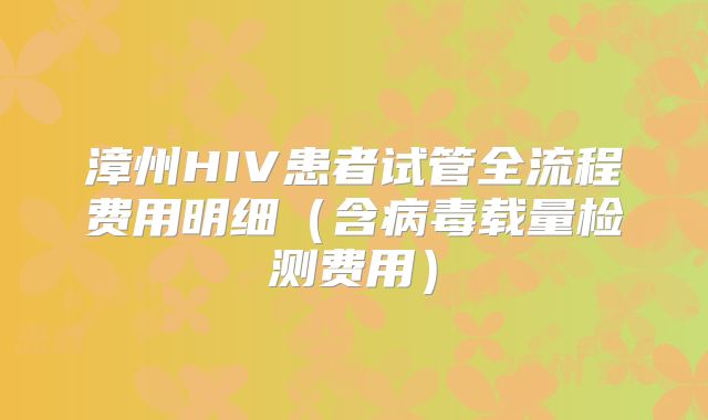 漳州HIV患者试管全流程费用明细(含病毒载量检测费用)