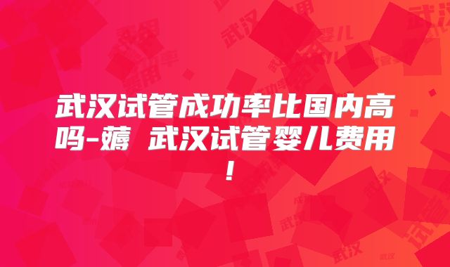 武汉试管成功率比国内高吗-薅慜武汉试管婴儿费用！