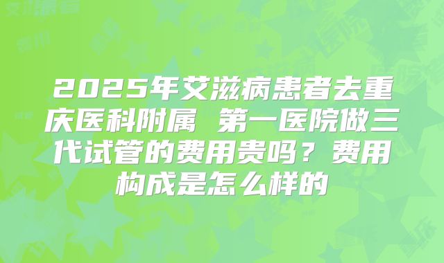 2025年艾滋病患者去重庆医科附属 第一医院做三代试管的费用贵吗？费用构成是怎么样的
