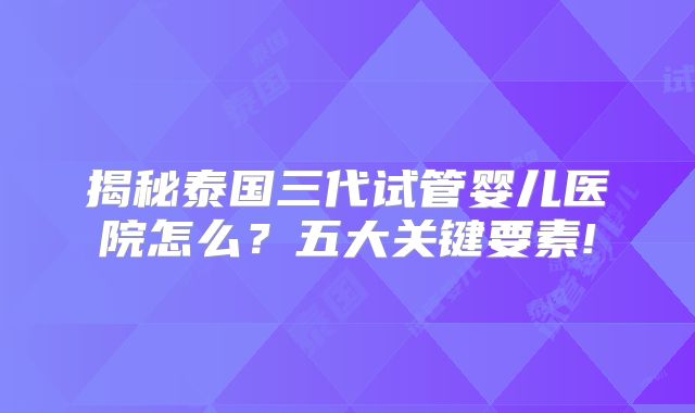 揭秘泰国三代试管婴儿医院怎么？五大关键要素!