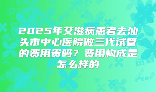 2025年艾滋病患者去汕头市中心医院做三代试管的费用贵吗？费用构成是怎么样的