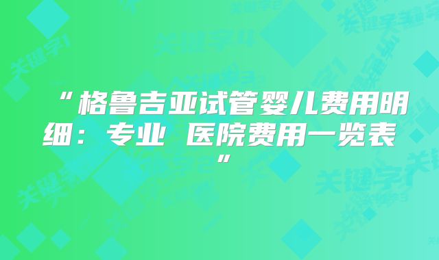 “格鲁吉亚试管婴儿费用明细：专业 医院费用一览表”