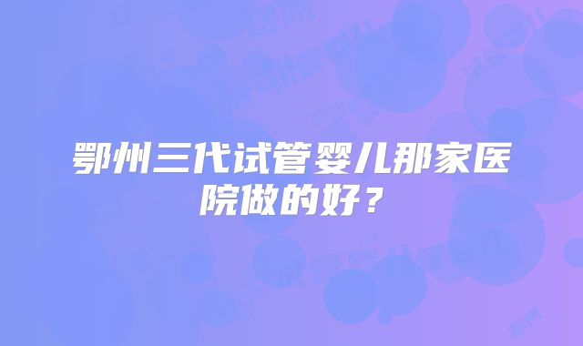 鄂州三代试管婴儿那家医院做的好？