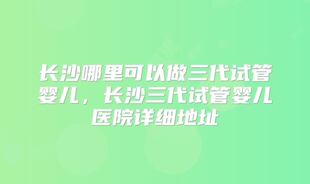 长沙哪里可以做三代试管婴儿,长沙三代试管婴儿医院详细地址