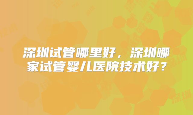深圳试管哪里好,深圳哪家试管婴儿医院技术好?