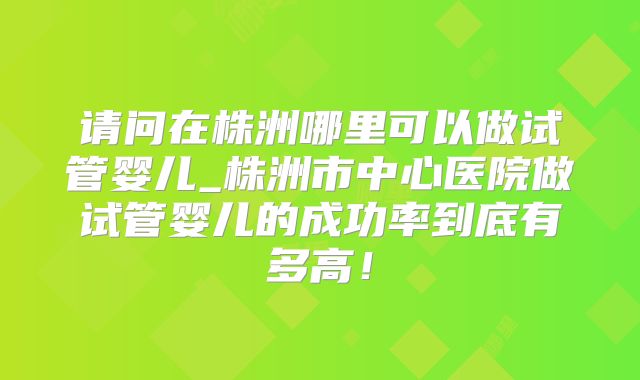 请问在株洲哪里可以做试管婴儿_株洲市中心医院做试管婴儿的成功率到底有多高!