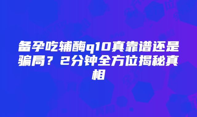备孕吃辅酶q10真靠谱还是骗局？2分钟全方位揭秘真相