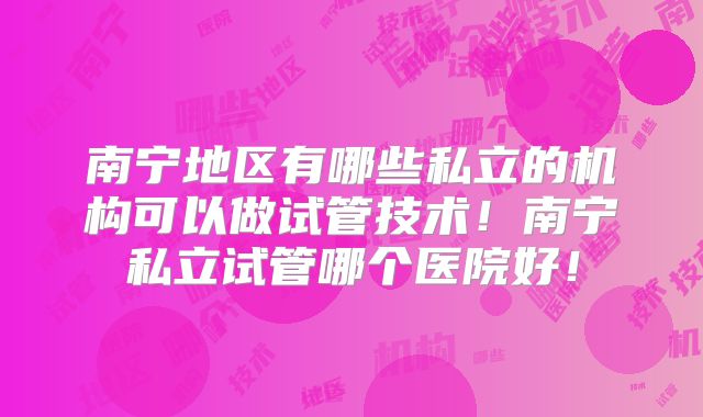 南宁地区有哪些私立的机构可以做试管技术!南宁私立试管哪个医院好!