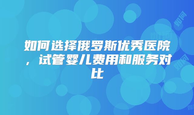如何选择俄罗斯优秀医院，试管婴儿费用和服务对比