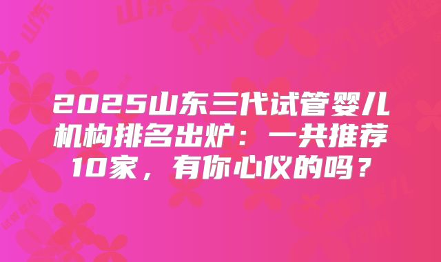 2025山东三代试管婴儿机构排名出炉:一共推荐10家,有你心仪的吗?