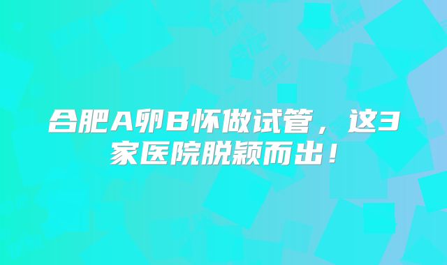 合肥A卵B怀做试管，这3家医院脱颖而出！